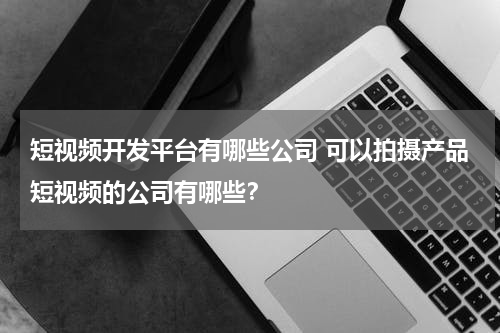 短视频开发平台有哪些公司 可以拍摄产品短视频的公司有哪些？
