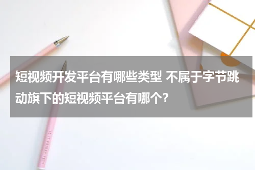 短视频开发平台有哪些类型 不属于字节跳动旗下的短视频平台有哪个？