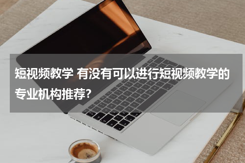 短视频教学 有没有可以进行短视频教学的专业机构推荐？