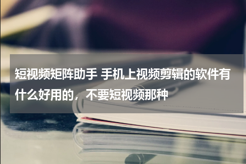 短视频矩阵助手 手机上视频剪辑的软件有什么好用的，不要短视频那种