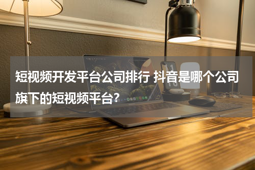 短视频开发平台公司排行 抖音是哪个公司旗下的短视频平台？