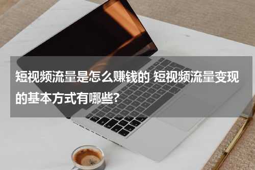 短视频流量是怎么赚钱的 短视频流量变现的基本方式有哪些?
