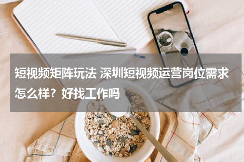 短视频矩阵玩法 深圳短视频运营岗位需求怎么样？好找工作吗