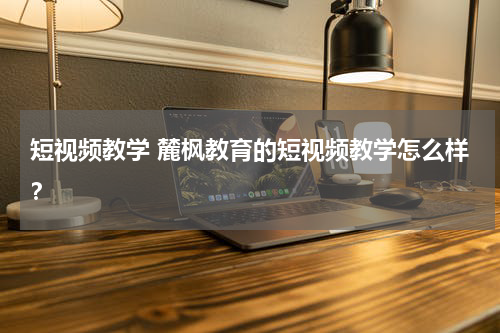 短视频教学 麓枫教育的短视频教学怎么样？