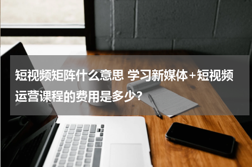 短视频矩阵什么意思 学习新媒体+短视频运营课程的费用是多少？