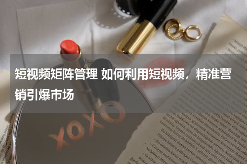 短视频矩阵管理 如何利用短视频，精准营销引爆市场