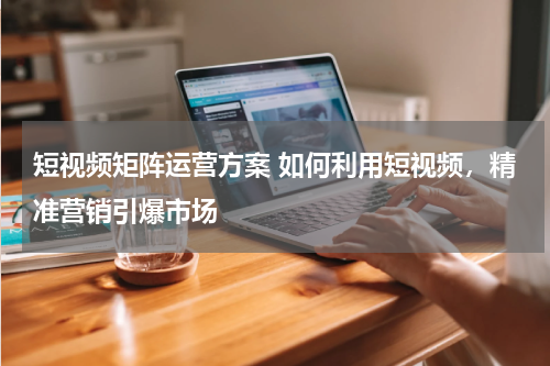 短视频矩阵运营方案 如何利用短视频，精准营销引爆市场