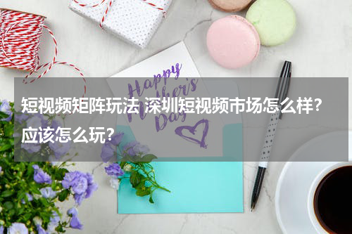 短视频矩阵玩法 深圳短视频市场怎么样？应该怎么玩？