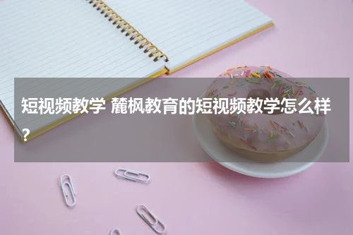 短视频教学 麓枫教育的短视频教学怎么样？