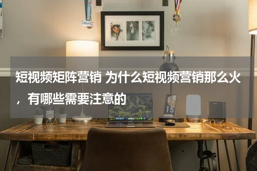 短视频矩阵营销 为什么短视频营销那么火，有哪些需要注意的