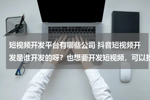 短视频开发平台有哪些公司 抖音短视频开发是谁开发的呀？也想要开发短视频，可以找哪个公司？