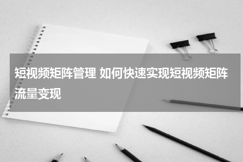 短视频矩阵管理 如何快速实现短视频矩阵流量变现