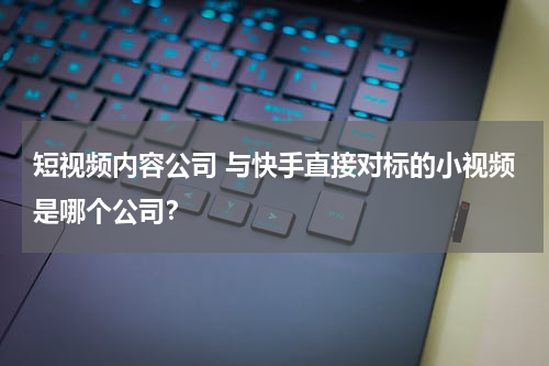 短视频内容公司 与快手直接对标的小视频是哪个公司？
